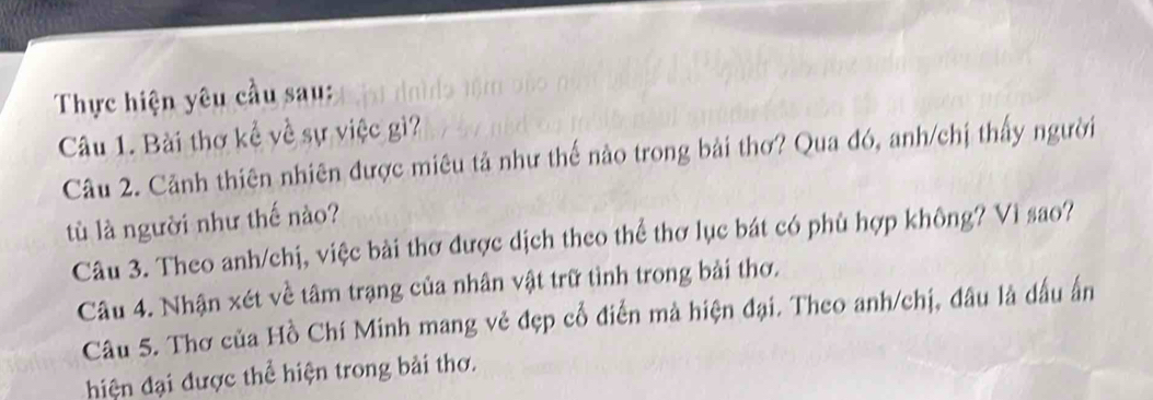 Thực hiện yêu cầu sau: 
Câu 1. Bài thơ kể về sự việc gì? 
Câu 2. Cảnh thiên nhiên được miêu tả như thế nào trong bài thơ? Qua đó, anh/chị thấy người 
tù là người như thế nào? 
Câu 3. Theo anh/chị, việc bài thơ được dịch theo thể thơ lục bát có phù hợp không? Vì sao? 
Câu 4. Nhận xét về tâm trạng của nhân vật trữ tình trong bải thơ. 
Câu 5. Thơ của Hồ Chí Minh mang vẻ đẹp cổ điển mà hiện đại. Theo anh/chị, đâu là dấu ấn 
hiện đại được thể hiện trong bải thơ.