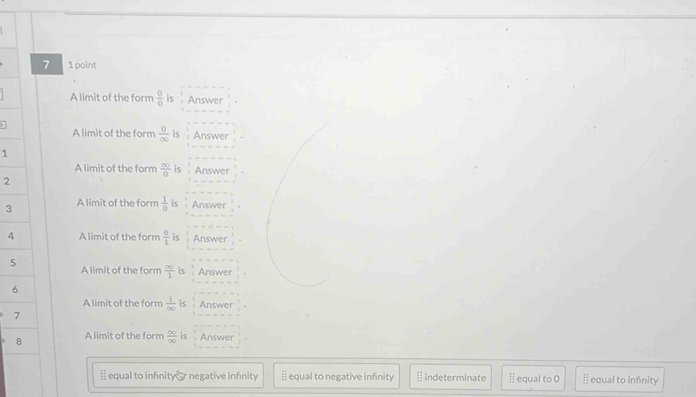 7 1 point
A limit of the form  0/0  is Answer
A limit of the form  0/∈fty   is Answer
1
A limit of the form  ∈fty /0  is Answer
2
3 A limit of the form  1/0  is Answer
4 A limit of the form  0/1  is Answer
5
A limit of the form  ∈fty /1  is Answer
6
A limit of the form  1/∈fty   is Answer
7
8 A limit of the form  ∈fty /∈fty   is Answer
# equal to infnity er negative infnity equal to negative infinity indeterminate 11 equal to O I equal to infnity