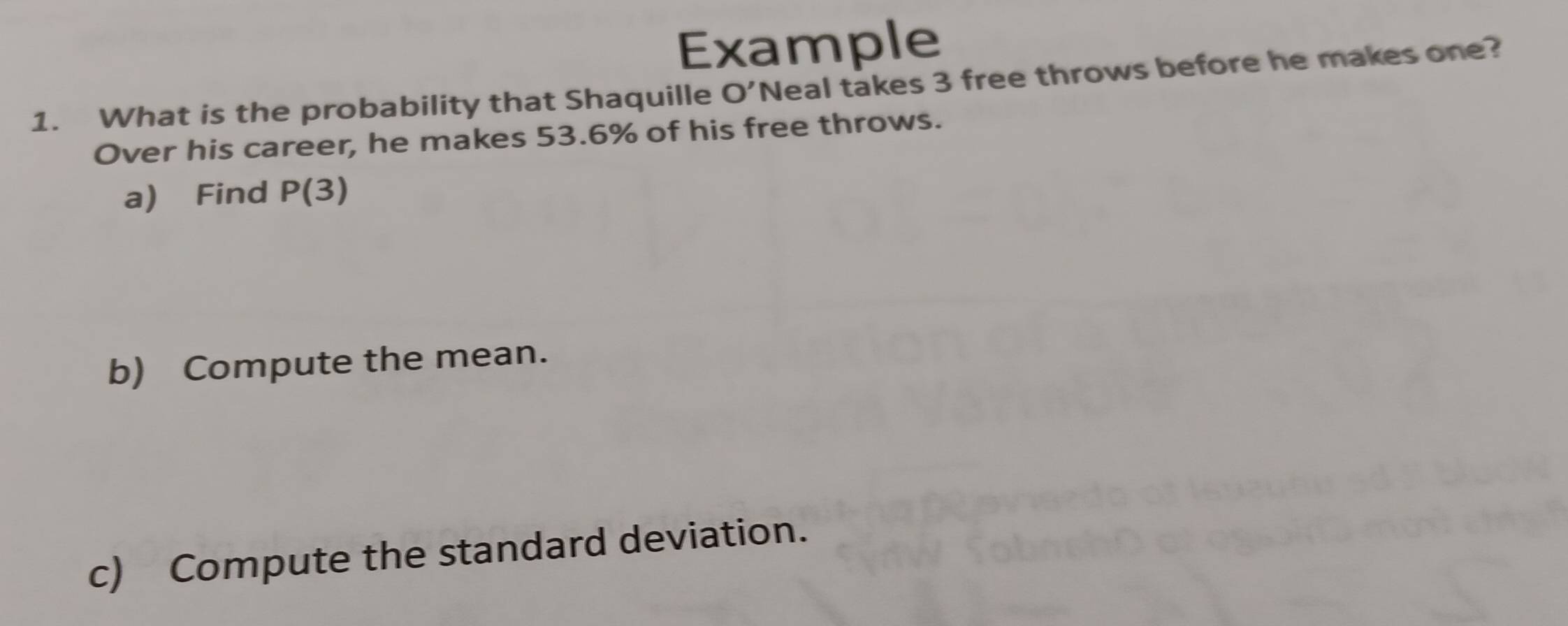 Example 
1. What is the probability that Shaquille O' Neal takes 3 free throws before he makes one? 
Over his career, he makes 53.6% of his free throws. 
a) Find P(3)
b) Compute the mean. 
c) Compute the standard deviation.