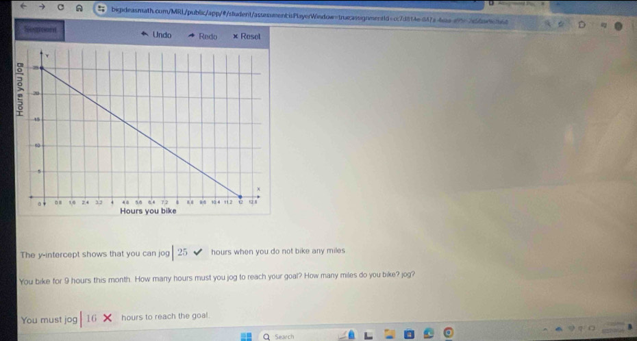 Atovamsnny 
C big:deasmath.com/MRL/public/app/@/student/assessmentisPlayerWindow=true:assignment1d=cc7d814e-847a-4saa.a9525dan6ted D 
Segreon Undo Redo × Rosel 
The y-intercept shows that you can jog 25 hours when you do not bike any miles
You bike for 9 hours this month. How many hours must you jog to reach your goal? How many miles do you bike? jog? 
You must jog 16 hours to reach the goal. 
Q Search
