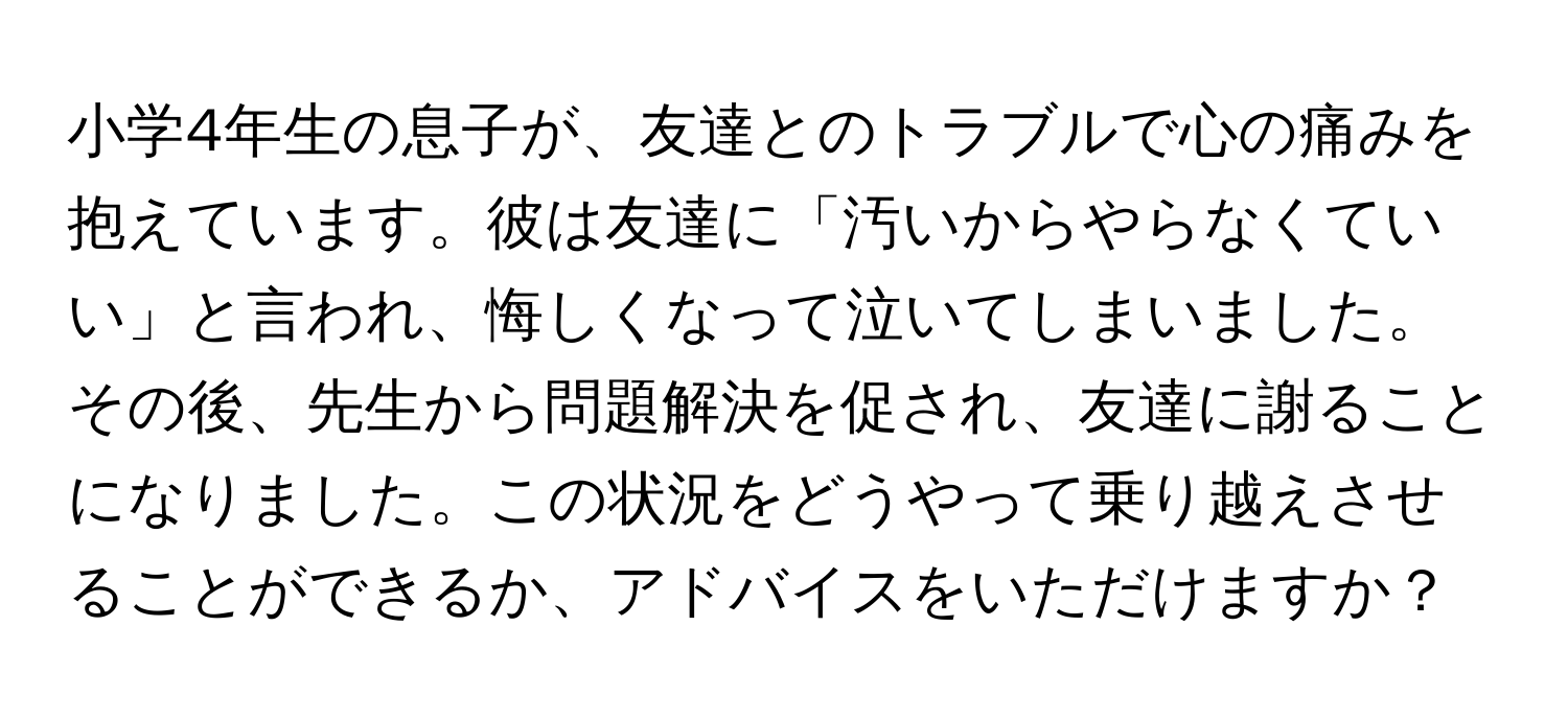 小学4年生の息子が、友達とのトラブルで心の痛みを抱えています。彼は友達に「汚いからやらなくていい」と言われ、悔しくなって泣いてしまいました。その後、先生から問題解決を促され、友達に謝ることになりました。この状況をどうやって乗り越えさせることができるか、アドバイスをいただけますか？