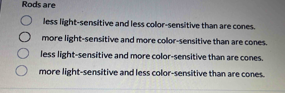 Rods are
less light-sensitive and less color-sensitive than are cones.
more light-sensitive and more color-sensitive than are cones.
less light-sensitive and more color-sensitive than are cones.
more light-sensitive and less color-sensitive than are cones.