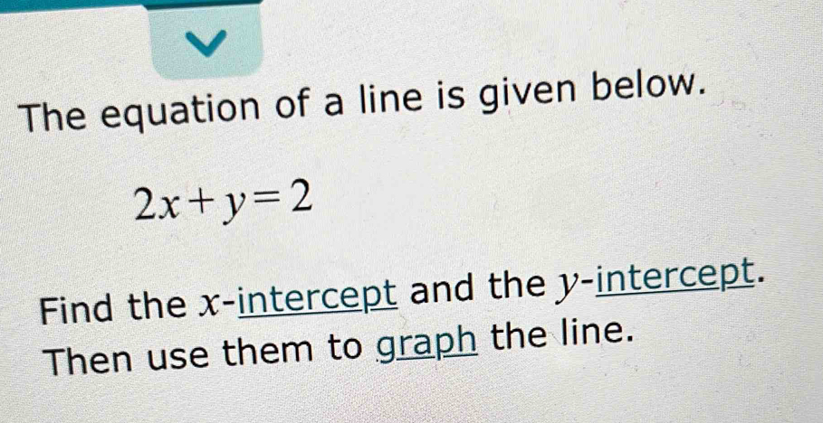 The equation of a line is given below.
2x+y=2
Find the x-intercept and the y-intercept. 
Then use them to graph the line.