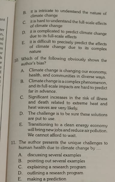 B. it is intricate to understand the nature of
climate change
ent
C. it is hard to understand the full-scale effects
of climate change
er D. it is complicated to predict climate change
n, due to its full-scale effects
ed
m E it is difficult to precisely predict the effects
2s of climate change due to its complex
r nature
k 10. Which of the following obviously shows the
author's bias?
- A. Climate change is changing our economy,
health, and communities in diverse ways.
B. Climate change is a complex phenomenon.
and its full-scale impacts are hard to predict
far in advance.
C. Significant increases in the risk of illness
and death related to extreme heat and
heat waves are very likely.
D. The challenge is to be sure these solutions
are put to use.
E. Transitioning to a clean energy economy
will bring new jobs and reduce air pollution.
We cannot afford to wait.
11. The author presents the unique challenges to
human health due to climate change by ....
A. discussing several examples
B. pointing out several examples
C. explaining a research program
D. outlining a research program
E. making a prediction