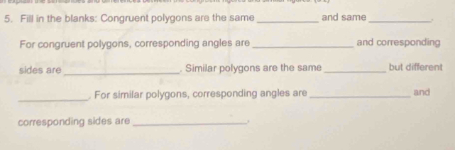 Fill in the blanks: Congruent polygons are the same _and same_ 
For congruent polygons, corresponding angles are_ and corresponding 
sides are _. Similar polygons are the same_ but different 
_. For similar polygons, corresponding angles are _and 
corresponding sides are_