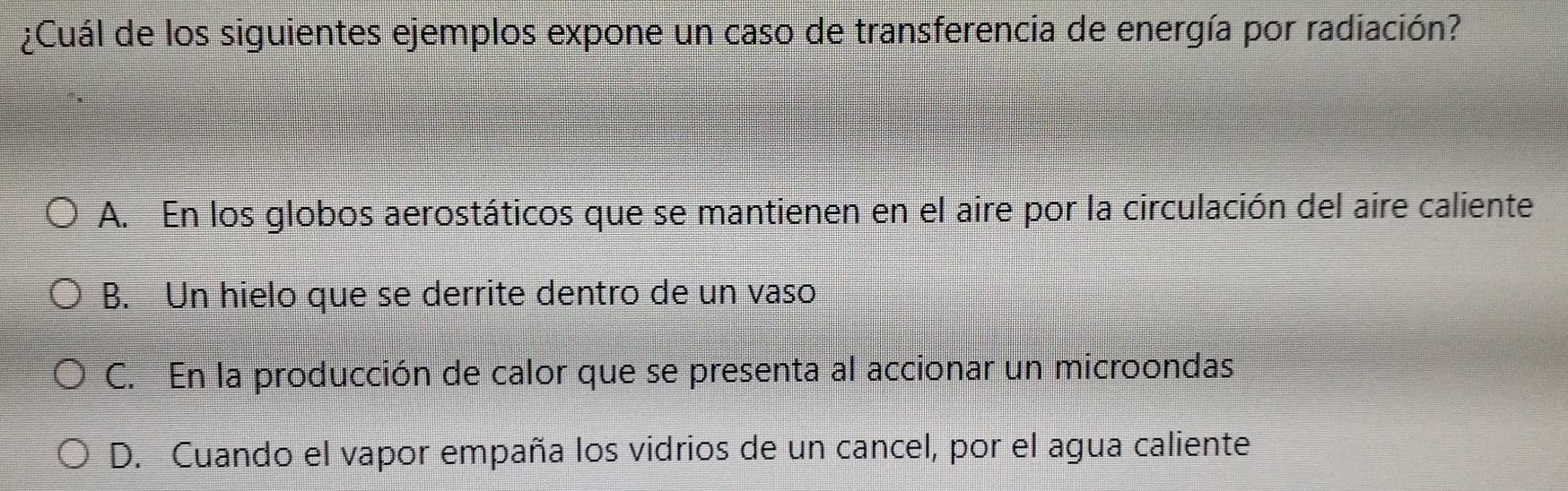 ¿Cuál de los siguientes ejemplos expone un caso de transferencia de energía por radiación?
A. En los globos aerostáticos que se mantienen en el aire por la circulación del aire caliente
B. Un hielo que se derrite dentro de un vaso
C. En la producción de calor que se presenta al accionar un microondas
D. Cuando el vapor empaña los vidrios de un cancel, por el agua caliente