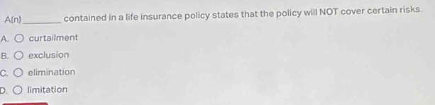 A(n) _ contained in a life insurance policy states that the policy will NOT cover certain risks.
A. curtailment
B. exclusion
C. elimination
D. limitation