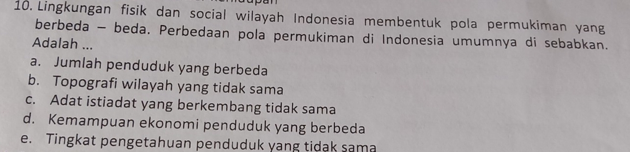 Lingkungan fisik dan social wilayah Indonesia membentuk pola permukiman yang
berbeda - beda. Perbedaan pola permukiman di Indonesia umumnya di sebabkan.
Adalah ...
a. Jumlah penduduk yang berbeda
b. Topografi wilayah yang tidak sama
c. Adat istiadat yang berkembang tidak sama
d. Kemampuan ekonomi penduduk yang berbeda
e. Tingkat pengetahuan penduduk yang tidak sama