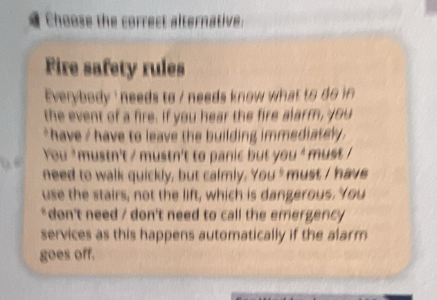 Choose the correct alternative: 
Fire safety rules 
Everybody ' needs to / needs know what to do in 
the event of a fire. If you hear the fire alarm, you 
*have / have to leave the building immediately . 
You ' mustn't / mustn't to panic but you ' must ! 
need to walk quickly, but calmly. You ' must I have 
use the stairs, not the lift, which is dangerous. You 
* don't need / don't need to call the emergency 
services as this happens automatically if the alarm 
goes off.