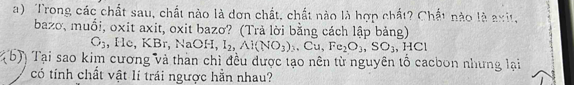 Trong các chất sau, chất nào là dơn chất, chất nào là hợp chất? Chất nào là axit, 
bazo, muối, oxit axit, oxit bazo? (Trả lời bằng cách lập bảng)
C_3 , He, KBr, NaOH, I_2, Al(NO_3)_3,Cu, Fe_2O_3, SO_3, HCl
(b)) Tại sao kim cương và than chì đều được tạo nên từ nguyên tố cacbon nhưng lại 
có tính chất vật lí trái ngược hằn nhau?