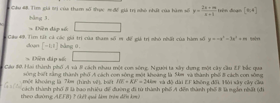 Tìm giá trị của tham số thực m để giá trị nhỏ nhất của hàm số y= (2x+m)/x+1  trên đoạn [0;4]
bằng 3. 
10 
Điền đáp số: 
Câu 49. Tìm tất cả các giá trị của tham số m để giá trị nhỏ nhất của hàm số y=-x^3-3x^2+m trên 
doạn [-1;1] bằng 0. 
Điền đáp số: 
Câu 50. Hai thành phố A và B cách nhau một con sông. Người ta xây dựng một cây cầu EF bắc qua 
sông biết rằng thành phố A cách con sông một khoảng là 5km và thành phố B cách con sông 
một khoảng là 7km (hình vẽ), biết HE+KF=24km và độ dài EF không đổi. Hỏi xây cây cầu 
cách thành phố B là bao nhiêu để đường đi từ thành phố A đến thành phố B là ngắn nhất (đi 
theo đường AEFB) ? (kết quả làm tròn đến km)