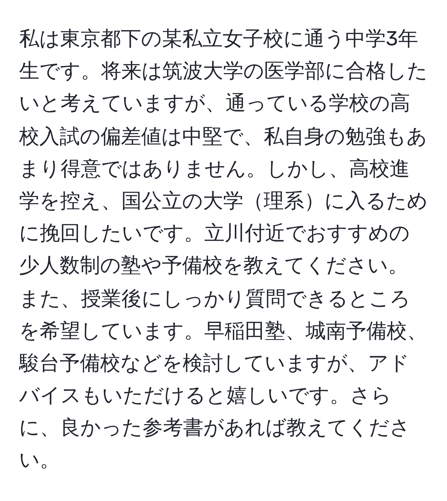 私は東京都下の某私立女子校に通う中学3年生です。将来は筑波大学の医学部に合格したいと考えていますが、通っている学校の高校入試の偏差値は中堅で、私自身の勉強もあまり得意ではありません。しかし、高校進学を控え、国公立の大学理系に入るために挽回したいです。立川付近でおすすめの少人数制の塾や予備校を教えてください。また、授業後にしっかり質問できるところを希望しています。早稲田塾、城南予備校、駿台予備校などを検討していますが、アドバイスもいただけると嬉しいです。さらに、良かった参考書があれば教えてください。