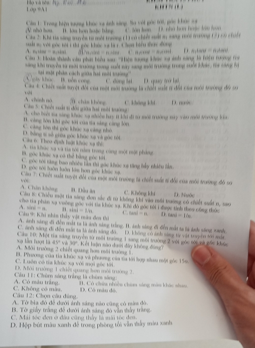 Họ và tên: Nộ
Lớp 9A1           
Câu 1: Trong hiện tượng khúc xa ảnh sáng, So với góc tới, gỏc khúc xã
A. nhỏ hơn. B. lớn hơn hoặc bằng C. ên hơn  - D. nhà hơn hoác tên hon
Câu 2: Khi ta sáng truyền to một trường (1) có chiết suất n, sang mội trường (2) có chiết
suất n, với góc tới 1 thi gốc khúc xạ là r. Chọn biểu thức đùng
A.misin r=nsin i nsini = nsinr C. B_1enat=B_1enal D n_1tan alpha =n_1tan alpha
Câu 3: Hoàn thành câu phát biểu sau: ''Hiện tượng khúc sa ảnh sáng là biện tượng tra
sang khi truyền từ mội trường trong suốt nay sang mội trường trong suốt khác , Ha sang bà
tại một phân cách giữa hai môi trường'''
gày khúc. B. uồn cong C. đùng lại D. quay trò lại,
Cau 4: Chiết suất tuyệt đối của một môi trường là chiết suất tí đối của môi trường đó số
với
A. chính nó D chǎn khōng C. không khí D. mước
Cầu 5: Chiết suất tí đổi giữa hai môi trường
A. cho biết ta sáng khúc xạ nhiều hay ít khi đi từ mới trường này vào môi trường kia
B. càng lớn khi góc tới của tia sáng càng lớn
C. càng lớn thì góc khúc xạ càng nhỏ.
D. bằng tí số giữa góc khức xạ và góc tới
Cầu 6: Theo định luật khúc xạ thì:
A. tia khúc xa và tia tới năm trong cùng một mật phầng
B. góc khúc xạ có thể bằng góc tới.
C. góc tới tăng bao nhiều lần thì góc khúc xạ tăng bấy nhiều lần,
D. góc tới luôn luôn lớn hơn góc khúc xạ.
Câu 7: Chiết suất tuyệt đổi của một môi trường là chiết suất tí đổi của môi trường đó sơ
với
A. Chân không B. Dầu ăn C. Không khí D. Nước
Cầu 8: Chiều một tia sàng đơn sắc đi từ không khí vào môi trường có chiết suất n, sao
cho tia phân xạ vuờng gòc với tia khỏc xạ. Khi đó góc tới i được tính theo công thức
A.sin i=n. B. sin i=1/n. C. lanl=n. D. tan i=1/n
Cầu 9: Khi nhìn thầy vật màu đen thì
A. ảnh sáng đi đến mắt ta là ảnh sáng trắng. B. ánh sáng đi đến mất ta là ánh sáng xanh
C. ảnh sáng đi đến mất ta là ảnh sáng đó.  D. không có ánh sáng từ vật truyền tới mắt
Câu 10: Một tia sáng truyền từ môi trường 1 sang môi trường 2 với góc tới và góc khóc
xạ lần lượt là 45° và 30°. Kết luận nào đưới đây không đúng?
A. Môi trường 2 chiết quang hơn môi trường 1.
B. Phương của tỉa khúc xạ và phương của tìa tới hợp nhau một góc 156.
C. Luôn có tia khúc xạ với mọi góc tới.
D. Môi trường 1 chiết quang hơn môi trường 2.
*  Câu 11: Chùm sáng trắng là chùm sáng:
A. Có màu trắng. B. Có chứa nhiều chùm sáng màu khác nhau.
C. Không có màu. D. Có màu đó.
Câu 12: Chọn câu đúng,
A. Tờ bìa đó để đưới ánh sáng nào cũng có màu đô.
B. Tờ giấy trắng đề dưới ánh sáng đó vẫn thấy trắng.
C. Mái tóc đen ở đầu cũng thầy là mái tóc đen.
D. Hộp bút màu xanh để trong phòng tối vẫn thấy màu xanh