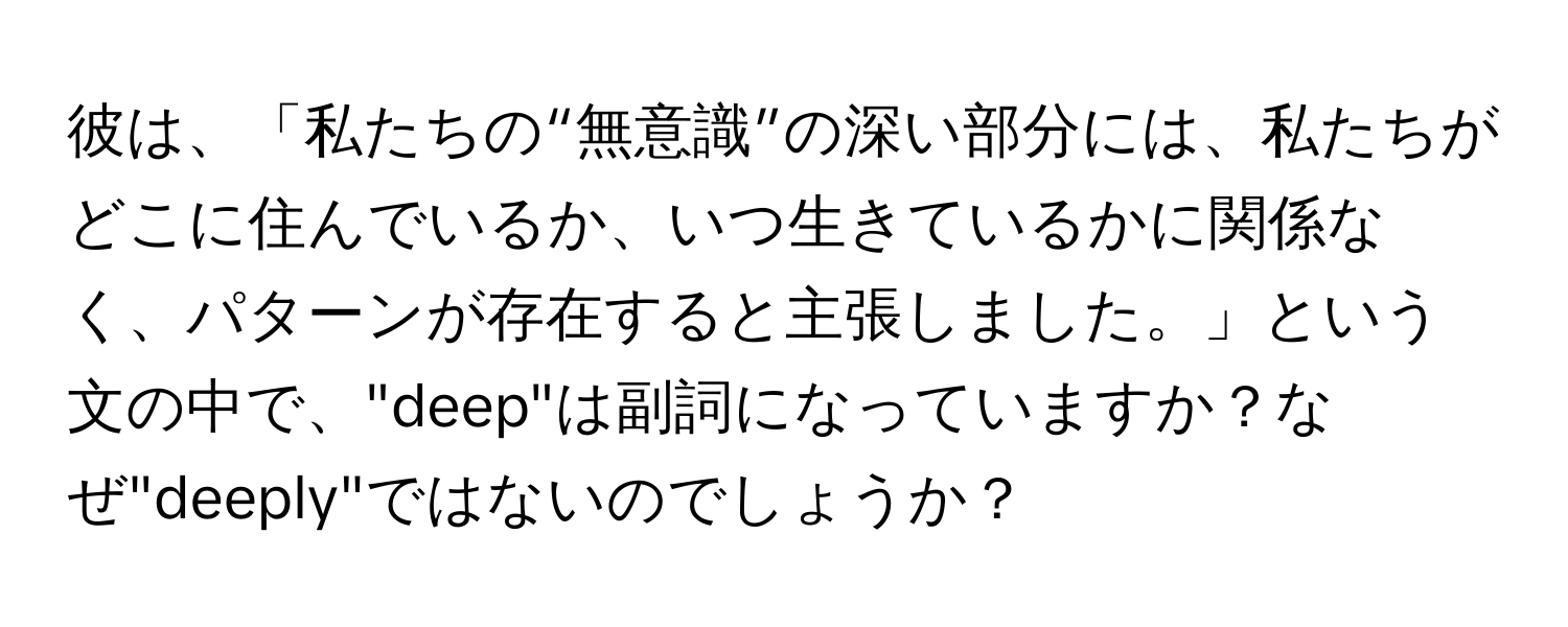 彼は、「私たちの“無意識”の深い部分には、私たちがどこに住んでいるか、いつ生きているかに関係なく、パターンが存在すると主張しました。」という文の中で、"deep"は副詞になっていますか？なぜ"deeply"ではないのでしょうか？