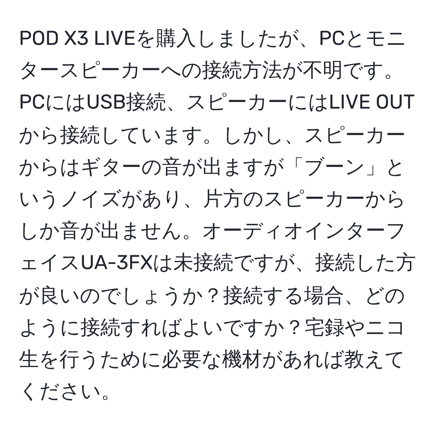 POD X3 LIVEを購入しましたが、PCとモニタースピーカーへの接続方法が不明です。PCにはUSB接続、スピーカーにはLIVE OUTから接続しています。しかし、スピーカーからはギターの音が出ますが「ブーン」というノイズがあり、片方のスピーカーからしか音が出ません。オーディオインターフェイスUA-3FXは未接続ですが、接続した方が良いのでしょうか？接続する場合、どのように接続すればよいですか？宅録やニコ生を行うために必要な機材があれば教えてください。