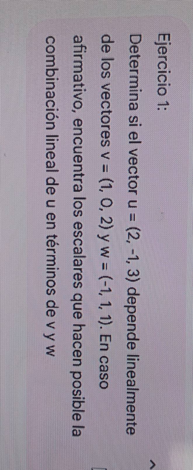 Determina si el vector u=(2,-1,3) depende linealmente 
de los vectores v=(1,0,2) y w=(-1,1,1). En caso 
afirmativo, encuentra los escalares que hacen posible la 
combinación lineal de u en términos de v y w