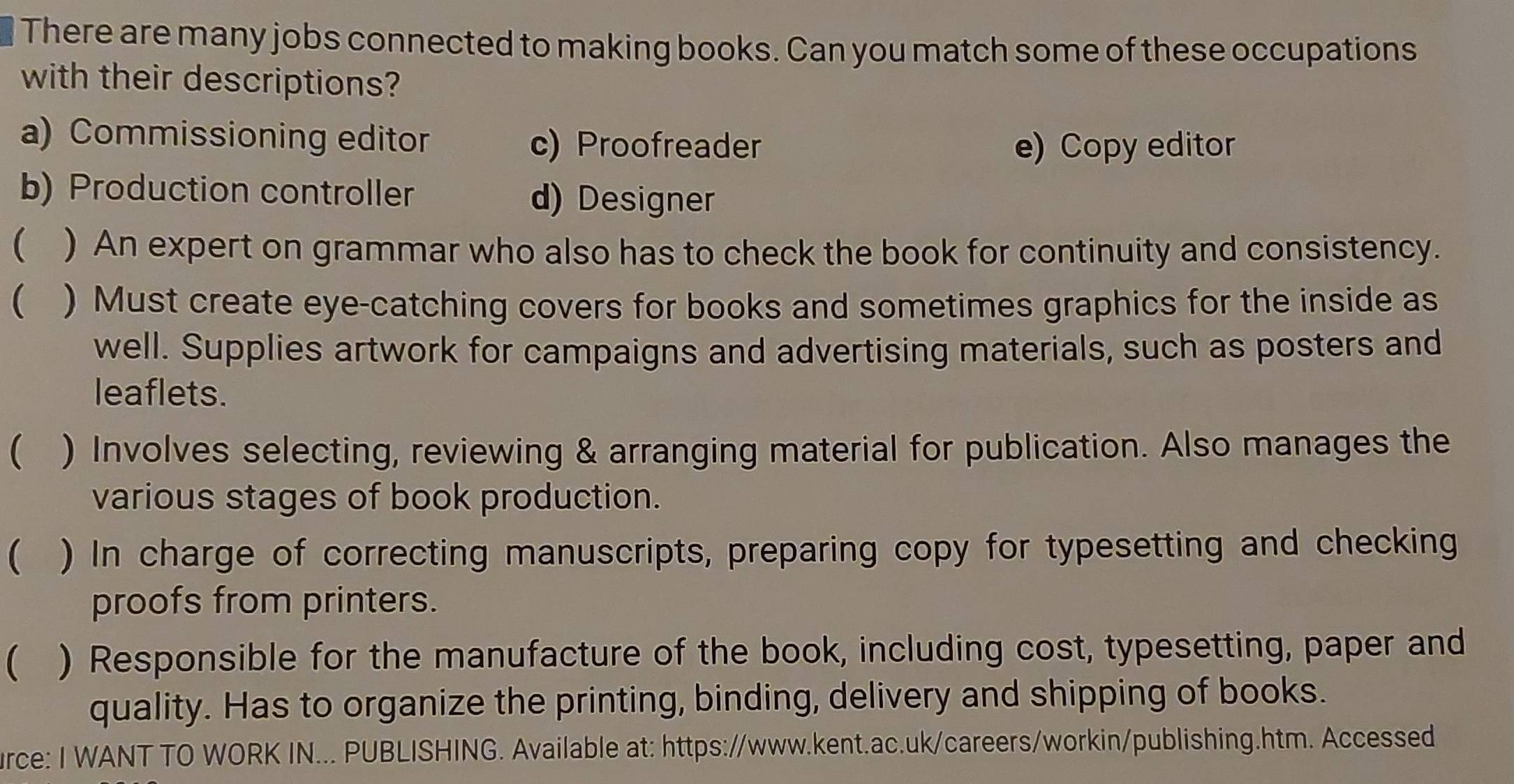 There are many jobs connected to making books. Can you match some of these occupations
with their descriptions?
a) Commissioning editor c) Proofreader e) Copy editor
b) Production controller d) Designer
 ) An expert on grammar who also has to check the book for continuity and consistency.
 ) Must create eye-catching covers for books and sometimes graphics for the inside as
well. Supplies artwork for campaigns and advertising materials, such as posters and
leaflets.
 ) Involves selecting, reviewing & arranging material for publication. Also manages the
various stages of book production.
 ) In charge of correcting manuscripts, preparing copy for typesetting and checking
proofs from printers.
 ) Responsible for the manufacture of the book, including cost, typesetting, paper and
quality. Has to organize the printing, binding, delivery and shipping of books.
urce: I WANT TO WORK IN... PUBLISHING. Available at: https://www.kent.ac.uk/careers/workin/publishing.htm. Accessed