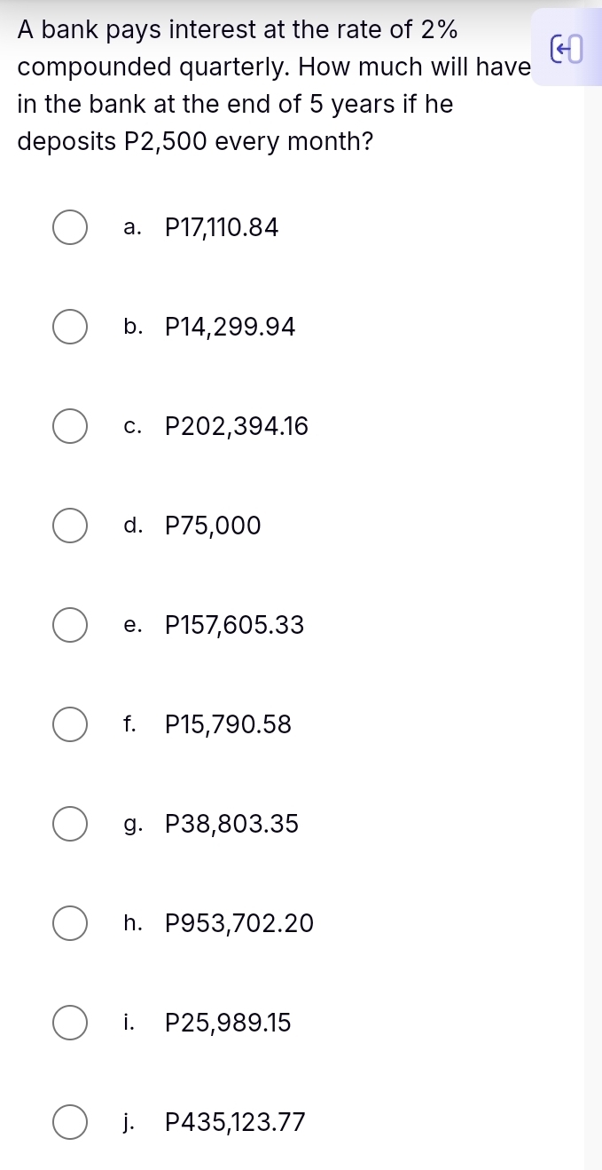 A bank pays interest at the rate of 2%
compounded quarterly. How much will have
in the bank at the end of 5 years if he
deposits P2,500 every month?
a. P17,110.84
b. P14,299.94
c. P202,394.16
d. P75,000
e. P157,605.33
f. P15,790.58
g. P38,803.35
h. P953,702.20
i. P25,989.15
j. P435,123.77