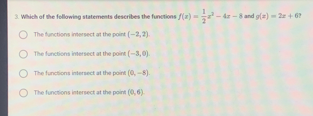 Which of the following statements describes the functions f(x)= 1/2 x^2-4x-8 and g(x)=2x+6 ?
The functions intersect at the point (-2,2).
The functions intersect at the point (-3,0).
The functions intersect at the point (0,-8).
The functions intersect at the point (0,6).