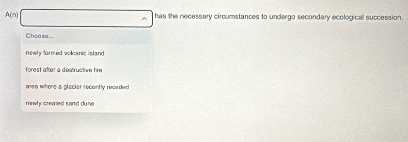 A(n) has the necessary circumstances to undergo secondary ecological succession.
Choose...
newly formed volcanic island
forest after a destructive fire
area where a glacier recently receded
newly created sand dune