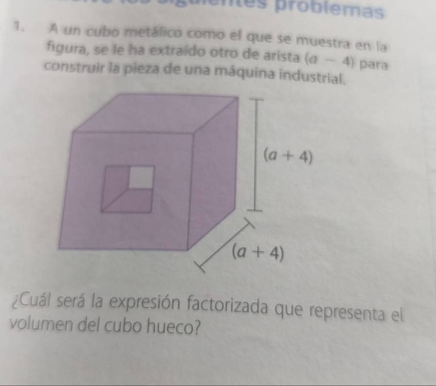 guientes problemas
1. A un cubo metálico como el que se muestra en la
figura, se le ha extraído otro de arista (a-4) para
construir la pieza de una máquina industrial.
¿Cuál será la expresión factorizada que representa el
volumen del cubo hueco?