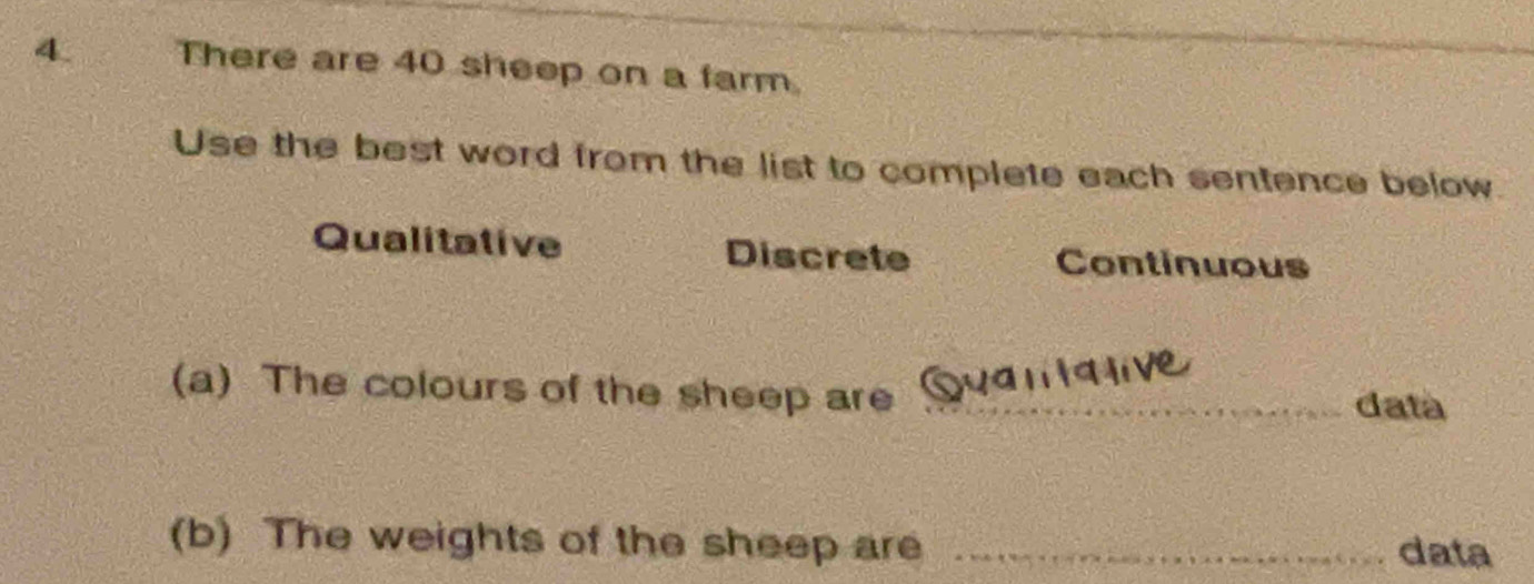 There are 40 sheep on a farm.
Use the best word from the list to complete each sentence below.
Qualitative Discrete Continuous
(a) The colours of the sheep are _data
(b) The weights of the sheep are _data