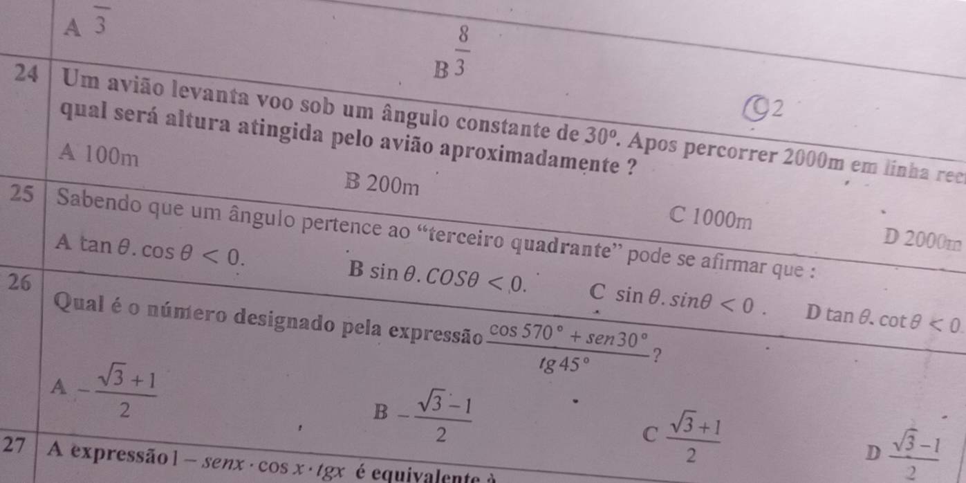 A overline 3
B^(frac 8)3
92
24 Um avião levanta voo sob um ângulo constante de . Apos percorrer 2000m em línha rec
30^o
qual será altura atingida pelo avião aproximadamente ?
A 100m B 200m
C 1000m D 2000m
25 Sabendo que um ângulo pertence ao “terceiro quadrante” pode se afirmar que :
A
tan θ .cos θ <0</tex>. 
26
B sin θ .cos θ <0</tex>. C sin θ .sin θ <0</tex>. D tan θ. cot θ <0</tex> 
Qual é o número designado pela expressão  (cos 570°+sen 30°)/tg 45°  ?
A - (sqrt(3)+1)/2 
B- (sqrt(3)-1)/2 
C  (sqrt(3)+1)/2 
D  (sqrt(3)-1)/2 
27 A expressão 1-senx· cos x· tgx é equivalente à
