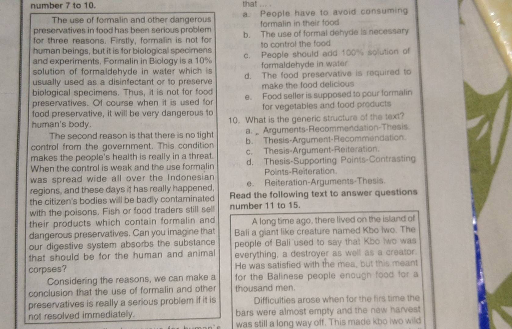 number 7 to 10. that
The use of formalin and other dangerous a. People have to avoid consuming
formalin in their food
preservatives in food has been serious problem
for three reasons. Firstly, formalin is not for b. The use of formal dehyde is necessary
to control the food
human beings, but it is for biological specimens
and experiments. Formalin in Biology is a 10% c. People should add 100% solution of
formaldehyde in water
solution of formaldehyde in water which is
usually used as a disinfectant or to preserve d. The food preservative is required to
make the food delicious
biological specimens. Thus, it is not for food
preservatives. Of course when it is used for e. Food seller is supposed to pour formalin
food preservative, it will be very dangerous to for vegetables and food products
human's body. 10. What is the generic structure of the text?
The second reason is that there is no tight a.  Arguments-Recommendation-Thesis.
control from the government. This condition b. Thesis-Argument-Recommendation.
makes the people's health is really in a threat. c. Thesis-Argument-Reiteration.
When the control is weak and the use formalin d. Thesis-Supporting Points-Contrasting
Points-Reiteration.
was spread wide all over the Indonesian
e. Reiteration-Arguments-Thesis.
regions, and these days it has really happened,
the citizen's bodies will be badly contaminated Read the following text to answer questions
with the poisons. Fish or food traders still sell number 11 to 15.
their products which contain formalin and
A long time ago, there lived on the island of
dangerous preservatives. Can you imagine that Bali a giant like creature named Kbo Iwo. The
our digestive system absorbs the substance people of Bali used to say that Kbo Iwo was
that should be for the human and animal everything, a destroyer as well as a creator.
corpses? He was satisfied with the mea, but this meant
Considering the reasons, we can make a for the Balinese people enough food for a
conclusion that the use of formalin and other thousand men.
preservatives is really a serious problem if it is Difficulties arose when for the firs time the
not resolved immediately. bars were almost empty and the new harvest
was still a long way off. This made kbo Iwo wild