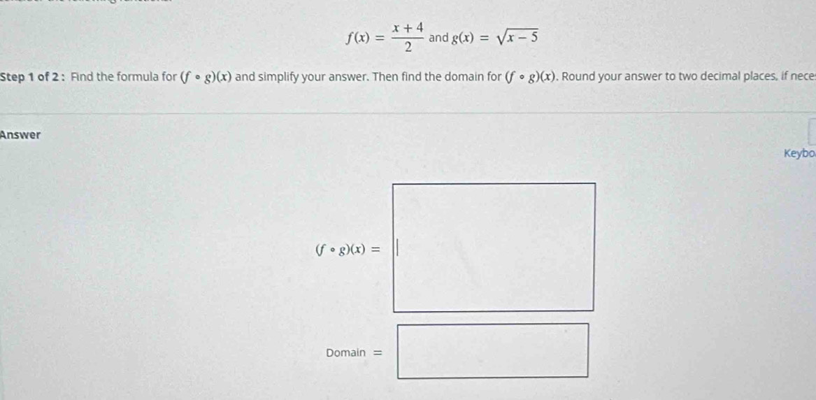 f(x)= (x+4)/2  and g(x)=sqrt(x-5)
Step 1 of 2 : Find the formula for (fcirc g)(x) and simplify your answer. Then find the domain for (fcirc g)(x) , Round your answer to two decimal places, if nece
Answer
Keybo
(fcirc g)(x)=
Domain =□