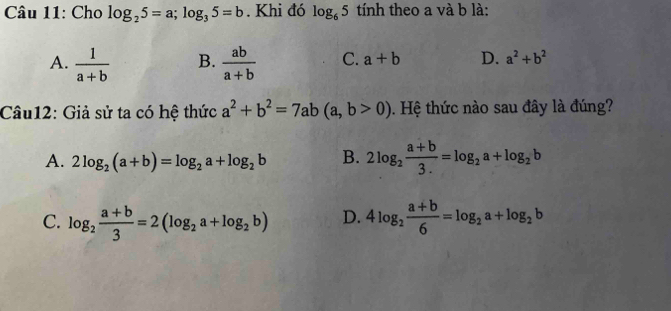 Cho log _25=a; log _35=b. Khi đó log _65 tính theo a và b là:
A.  1/a+b  B.  ab/a+b  C. a+b D. a^2+b^2
Câu12: Giả sử ta có hệ thức a^2+b^2=7ab(a,b>0). Hệ thức nào sau đây là đúng?
A. 2log _2(a+b)=log _2a+log _2b B. 2log _2 (a+b)/3. =log _2a+log _2b
C. log _2 (a+b)/3 =2(log _2a+log _2b) D. 4log _2 (a+b)/6 =log _2a+log _2b