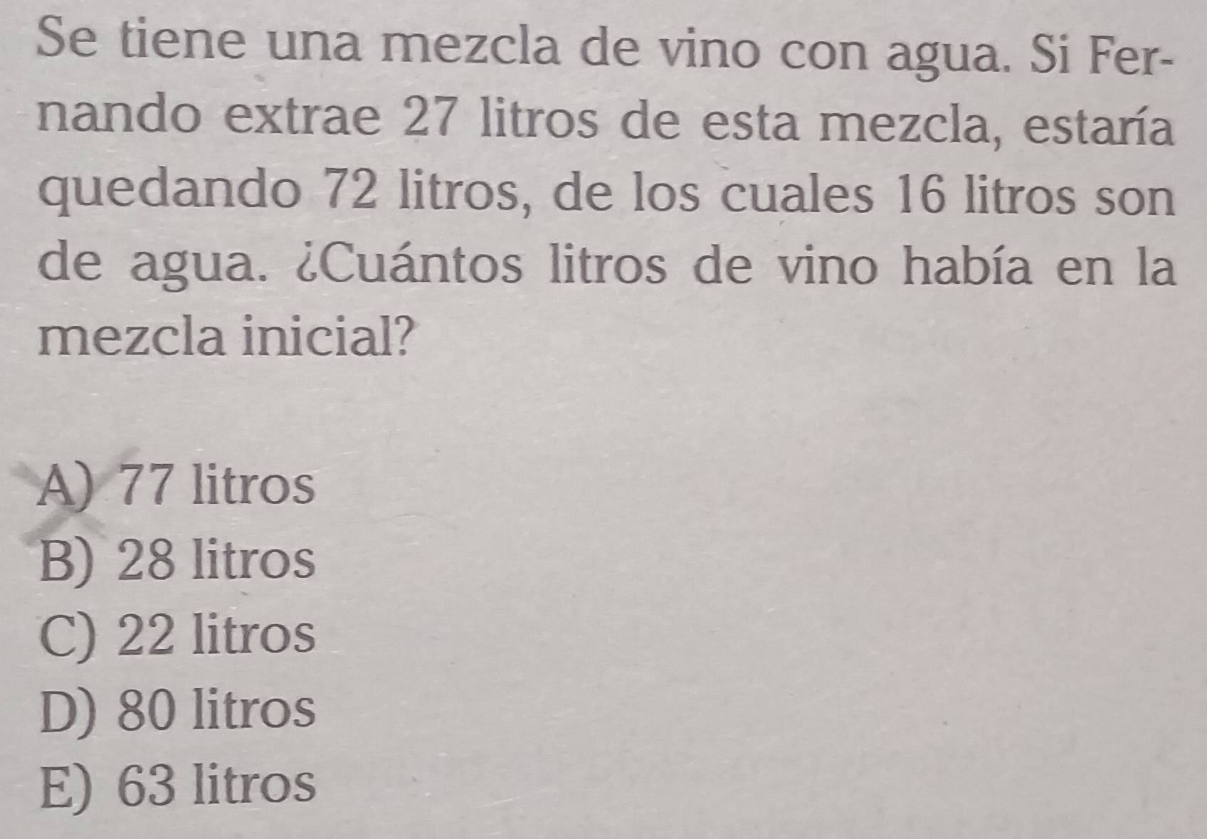 Se tiene una mezcla de vino con agua. Si Fer-
nando extrae 27 litros de esta mezcla, estaría
quedando 72 litros, de los cuales 16 litros son
de agua. ¿Cuántos litros de vino había en la
mezcla inicial?
A) 77 litros
B) 28 litros
C) 22 litros
D) 80 litros
E) 63 litros