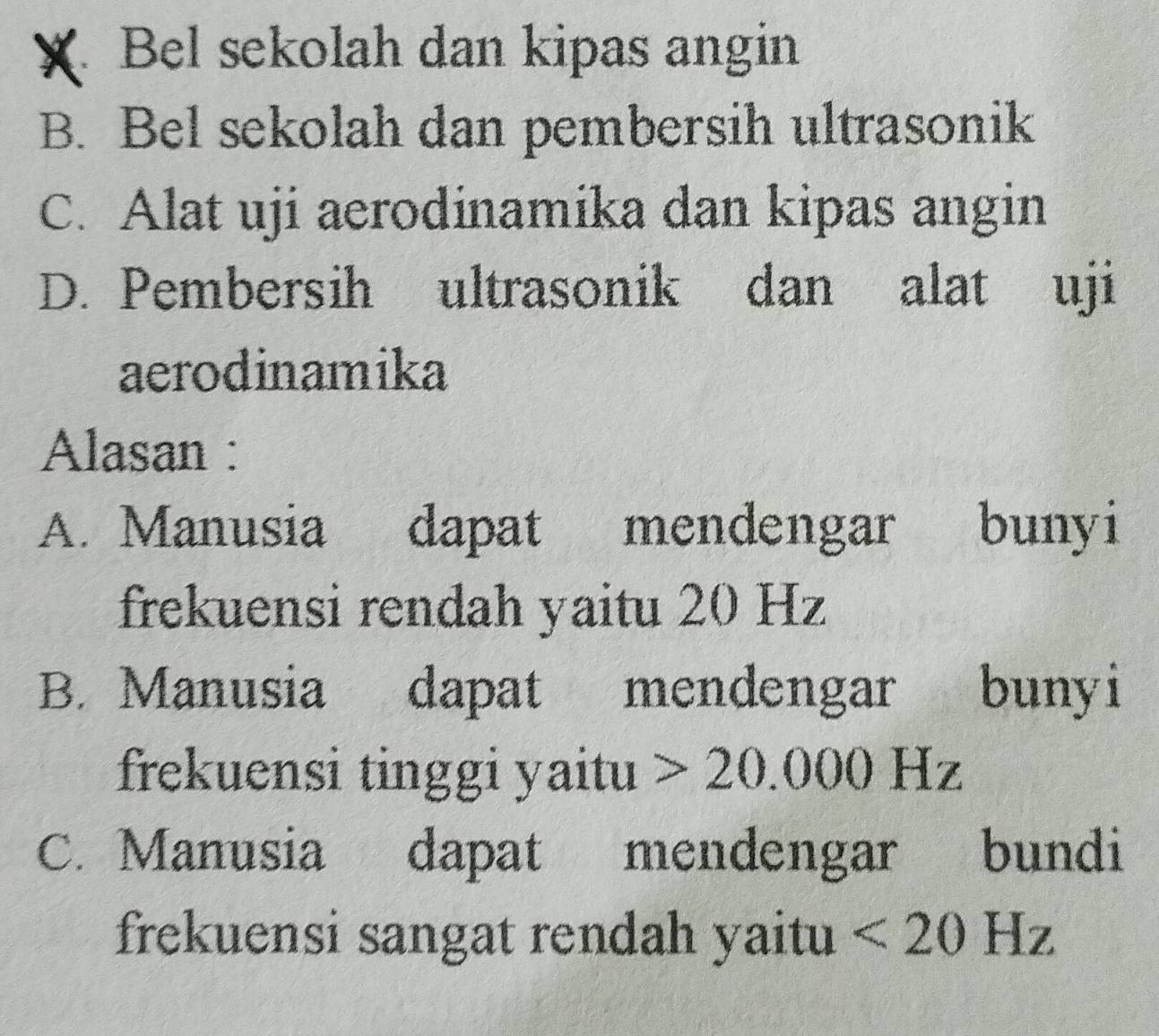 4 Bel sekolah dan kipas angin
B. Bel sekolah dan pembersih ultrasonik
C. Alat uji aerodinamika dan kipas angin
D. Pembersih ultrasonik dan alat uji
aerodinamika
Alasan :
A. Manusia dapat mendengar bunyi
frekuensi rendah yaitu 20 Hz
B. Manusia dapat mendengar bunyi
frekuensi tinggi yaitu 20.000Hz
C. Manusia dapat mendengar bundi
frekuensi sangat rendah yaitu <20Hz</tex>