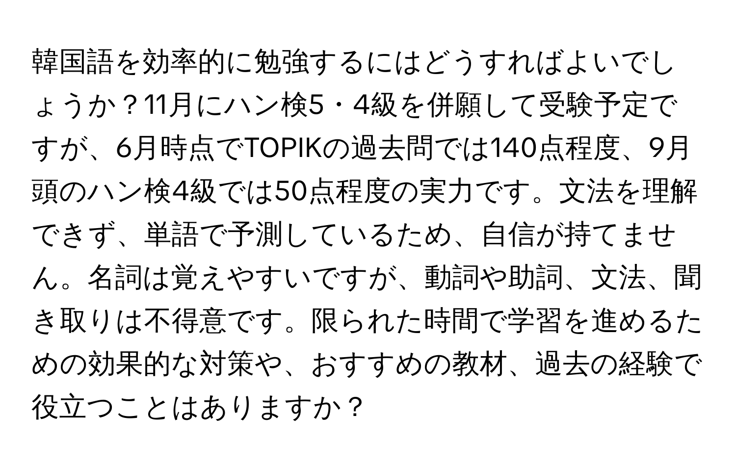韓国語を効率的に勉強するにはどうすればよいでしょうか？11月にハン検5・4級を併願して受験予定ですが、6月時点でTOPIKの過去問では140点程度、9月頭のハン検4級では50点程度の実力です。文法を理解できず、単語で予測しているため、自信が持てません。名詞は覚えやすいですが、動詞や助詞、文法、聞き取りは不得意です。限られた時間で学習を進めるための効果的な対策や、おすすめの教材、過去の経験で役立つことはありますか？