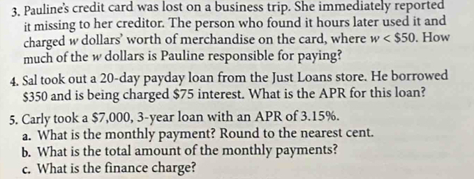 Pauline's credit card was lost on a business trip. She immediately reported 
it missing to her creditor. The person who found it hours later used it and 
charged w dollars ' worth of merchandise on the card, where w . How 
much of the w dollars is Pauline responsible for paying? 
4. Sal took out a 20-day payday loan from the Just Loans store. He borrowed
$350 and is being charged $75 interest. What is the APR for this loan? 
5. Carly took a $7,000, 3-year loan with an APR of 3.15%. 
a. What is the monthly payment? Round to the nearest cent. 
b. What is the total amount of the monthly payments? 
c. What is the finance charge?