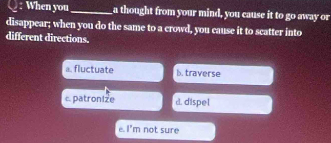 When you _a thought from your mind, you cause it to go away or
disappear; when you do the same to a crowd, you cause it to scatter into
different directions.
a.fluctuate b. traverse
c. patronize d. dispel
e. |' m not sure