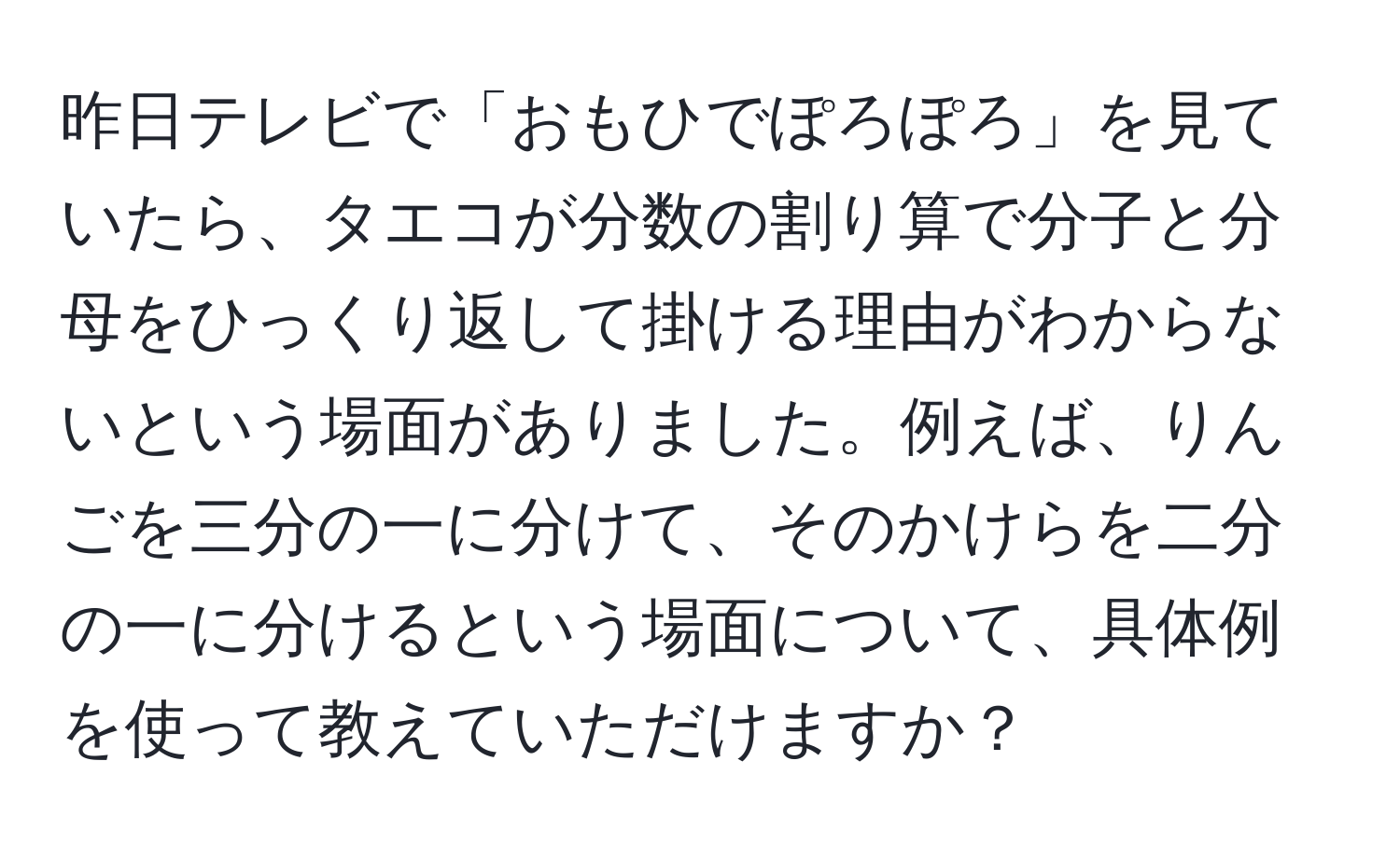 昨日テレビで「おもひでぽろぽろ」を見ていたら、タエコが分数の割り算で分子と分母をひっくり返して掛ける理由がわからないという場面がありました。例えば、りんごを三分の一に分けて、そのかけらを二分の一に分けるという場面について、具体例を使って教えていただけますか？