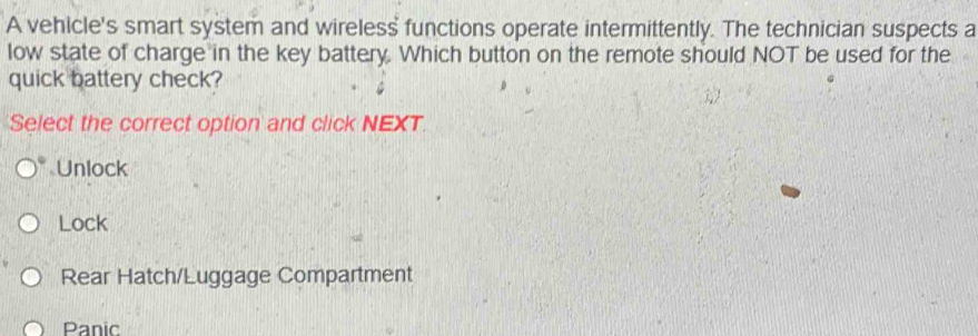 A vehicle's smart system and wireless functions operate intermittently. The technician suspects a
low state of charge in the key battery. Which button on the remote should NOT be used for the
quick battery check?
Select the correct option and click NEXT.
Unlock
Lock
Rear Hatch/Luggage Compartment
Panic