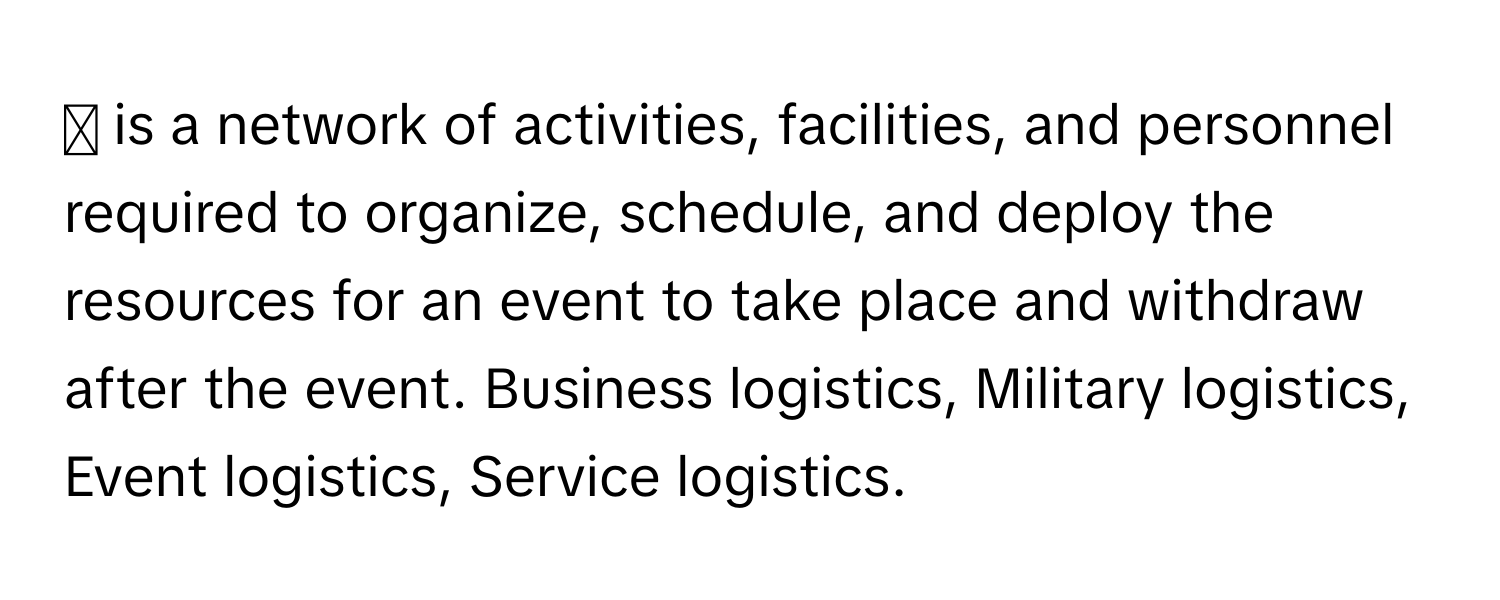 ◻ is a network of activities, facilities, and personnel required to organize, schedule, and deploy the resources for an event to take place and withdraw after the event. Business logistics, Military logistics, Event logistics, Service logistics.