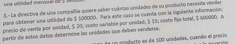 una utilidad mensual de 5 340000
3.- La directiva de una compañía quiere saber cuántas unidades de su producto necesita vender 
para obtener una utilidad de $ 100000. Para este caso se cuenta con la siguiente información: 
precio de venta por unidad, $ 20; costo variable por unidad, $ 15; costo fijo total, $ 600000. A 
partir de estos datos determine las unidades que deben venderse. 
de un producto es de 100 unidades, cuando el precio 
ación