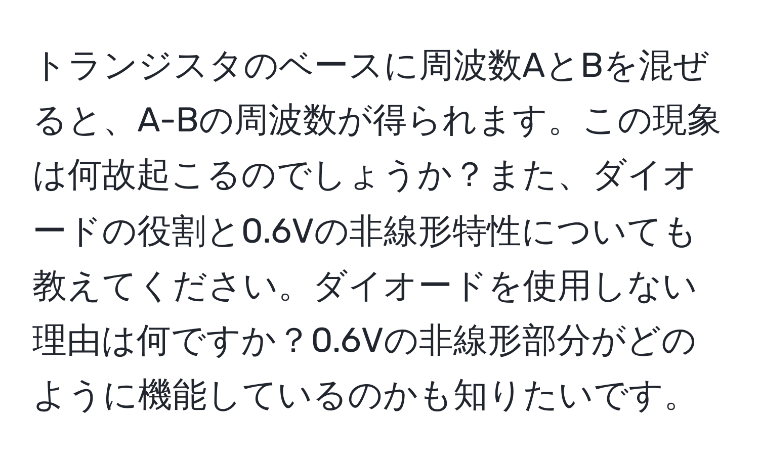 トランジスタのベースに周波数AとBを混ぜると、A-Bの周波数が得られます。この現象は何故起こるのでしょうか？また、ダイオードの役割と0.6Vの非線形特性についても教えてください。ダイオードを使用しない理由は何ですか？0.6Vの非線形部分がどのように機能しているのかも知りたいです。