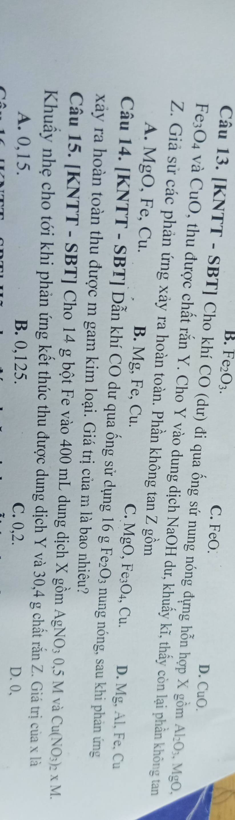 B. Fe_2O_3. C. FeO. D. CuO.
Câu 13. [KNTT - SBT] Cho khí CO (dư) đi qua ống sứ nung nóng đựng hỗn hợp X gồm Al_2O_3. , MgO,
Fe_3O_4 và CuO, thu được chất rắn Y. Cho Y vào dung dịch NaOH dư, khuấy kĩ, thấy còn lại phần không tan
Z. Giả sử các phản ứng xảy ra hoàn toàn. Phần không tan Z gồm
A. MgO, Fe, Cu. B. Mg, Fe, Cu. C. MgO, Fe₃O₄, Cu. D. Mg, Al, Fe, Cu
Câu 14. [KNTT - SBT] Dẫn khí CO dư qua ống sử dụng 16 g Fe₂O3 nung nóng, sau khi phản ứng
xây ra hoàn toàn thu được m gam kim loại. Giá trị của m là bao nhiêu?
Câu 15. [KNTT - SBT] Cho 14 g bột Fe vào 400 mL dung dịch X gồm AgNO_30,5M và Cu(NO_3)_2* M. 
Khuây nhẹ cho tới khi phản ứng kết thúc thu được dung dịch Y và 30, 4 g chất rắn Z. Giá trị của x là
A. 0, 15. B. 0,125.
C. 0, 2. D. 0,