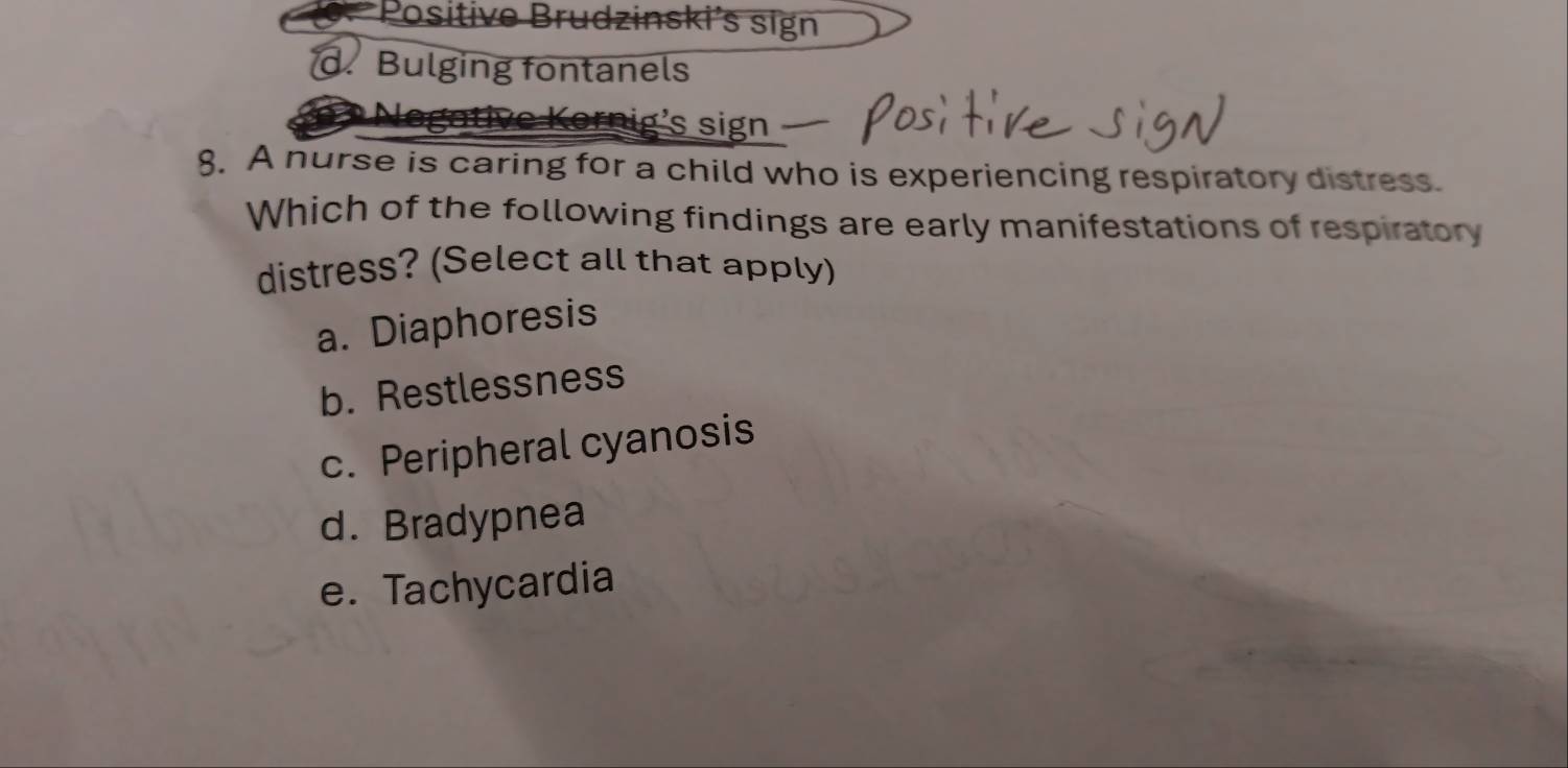 *Positive Brudzinski's sign
d. Bulging fontanels
Kornig's sign
8. A nurse is caring for a child who is experiencing respiratory distress.
Which of the following findings are early manifestations of respiratory
distress? (Select all that apply)
a. Diaphoresis
b. Restlessness
c. Peripheral cyanosis
d. Bradypnea
e. Tachycardia