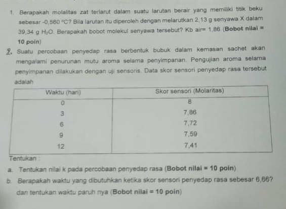 Berapakah molalitas zat terlarut dalam suatu larutan berair yang memiliki titik beku 
sebesar -0,560°C ? Bila larutan itu diperoleh dengan melarutkan 2,13 g senyawa X dalam
39,34 g H_2O. Berapakah bobot molekul senyawa tersebut? Kb air=1.86 (Bobot nilai = 
10 poin) 
2 Suatu percobaan penyedap rasa berbentuk bubuk dalam kemasan sachet akan 
mengalami penurunan mutu aroma selama penyimpanan. Pengujian aroma selama 
penyimpanan dilakukan dengan uji sensoris. Data skor sensori penyedap rasa tersebut 
a. Tentukan nilai k pada percobaan penyedap rasa (Bobot nilai =10 poin) 
b. Berapakah waktu yang dibutuhkan ketika skor sensori penyedap rasa sebesar 6,66? 
dan tentukan waktu paruh nya (Bobot nilai =10 poin)