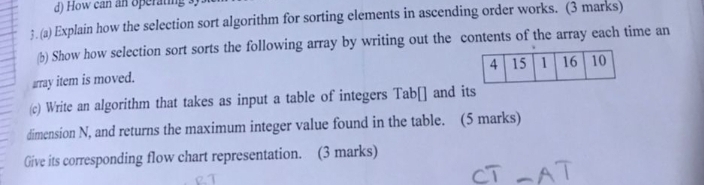 How can an operating 3 ) 
3. (a) Explain how the selection sort algorithm for sorting elements in ascending order works. (3 marks) 
b Show how selection sort sorts the following array by writing out the contents of the array each time an 
array item is moved. 
(c) Write an algorithm that takes as input a table of integers Tab[] and its 
dimension N, and returns the maximum integer value found in the table. (5 marks) 
Give its corresponding flow chart representation. (3 marks)