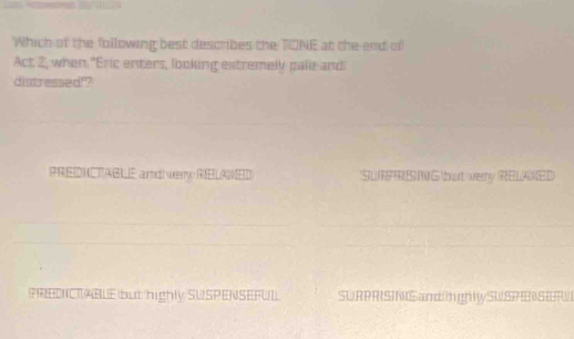 Which of the following best describes the TONE at the-end of
Act 2, when "Eric enters, looking extremely pale and
distressed!?
PREDNCTABLE amd verry RELAMED SURPR S MG but verry RELAKED
PREDICTABLE but highly SUSPENSEFUL. SURPRISNSamd t ghly SWSPESETW