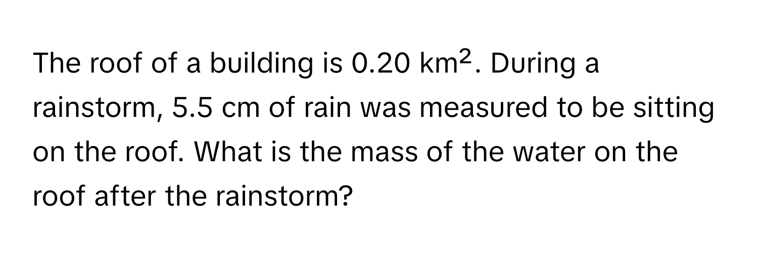 The roof of a building is 0.20 km². During a rainstorm, 5.5 cm of rain was measured to be sitting on the roof. What is the mass of the water on the roof after the rainstorm?