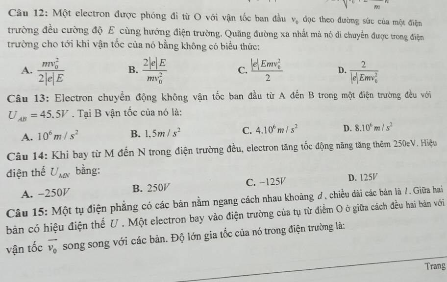 m
Câu 12: Một electron được phóng đi từ O với vận tốc ban đầu v_0 dọc theo đường sức của một điện
trường đều cường độ E cùng hướng điện trường. Quãng đường xa nhất mà nó di chuyển được trong điện
trường cho tới khi vận tốc của nó bằng không có biểu thức:
A. frac (mv_0)^22|e|E frac 2|e|E(mv_0)^2 C. frac (|e|Emv_0)^22 D. frac 2(|e|Emv_0)^2
B.
Câu 13: Electron chuyển động không vận tốc ban đầu từ A đến B trong một điện trường đều với
U_AB=45.5V. Tại B vận tốc của nó là:
A. 10^6m/s^2 B. 1.5m/s^2 C. 4.10^6m/s^2 D. 8.10^6m/s^2
Câu 14: Khi bay từ M đến N trong điện trường đều, electron tăng tốc động năng tăng thêm 250eV. Hiệu
điện thế U_MN bằng:
A. -250V B. 250V C. −125V D. 125V
Câu 15: Một tụ điện phẳng có các bản nằm ngang cách nhau khoảng ơ, chiều dài các bản là /. Giữa hai
bản có hiệu điện thế U . Một electron bay vào điện trường của tụ từ điểm O ở giữa cách đều hai bản với
vận tốc vector v_0 song song với các bản. Độ lớn gia tốc của nó trong điện trường là:
Trang