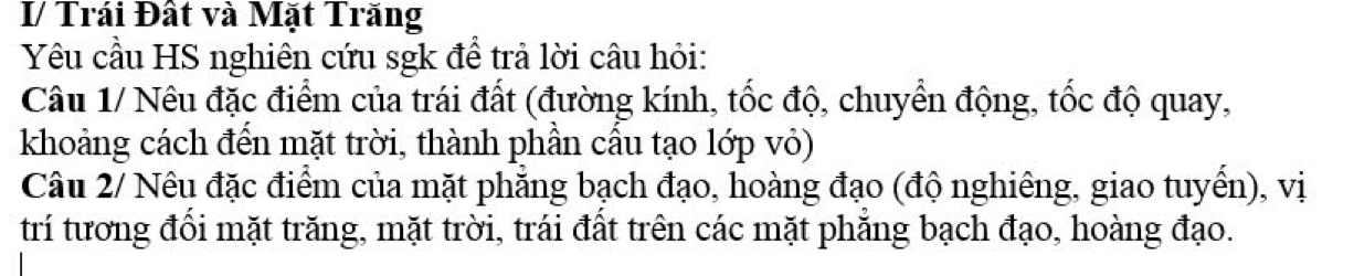 I/ Trái Đất và Mặt Trăng 
Yêu cầu HS nghiên cứu sgk để trả lời câu hỏi: 
Câu 1/ Nêu đặc điểm của trái đất (đường kính, tốc độ, chuyển động, tốc độ quay, 
khoảng cách đến mặt trời, thành phần cầu tạo lớp vỏ) 
Câu 2/ Nêu đặc điểm của mặt phẳng bạch đạo, hoàng đạo (độ nghiêng, giao tuyển), vị 
trí tương đổi mặt trăng, mặt trời, trái đất trên các mặt phăng bạch đạo, hoàng đạo.