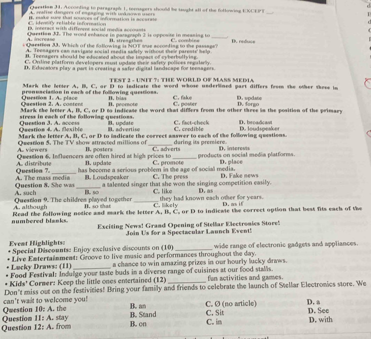 According to paragraph 1, teenagers should be taught all of the following EXCEPT _I
A. realise dangers of engaging with unknown users
B. make sure that sources of information is accurate
C. identify reliable information
D. interact with different social media accounts
_
Question 32. The word enhance in paragraph 2 is opposite in meaning to
A. increase B. strengthen C. combine D. reduce
#Question 33. Which of the following is NOT true according to the passage?
A. Teenagers can navigate social media safely without their parents' help.
B. Teenagers should be educated about the impact of cyberbullying
C. Online platform developers must update their safety polices regularly.
D. Educators play a part in creating a safer digital landscape for teenagers.
TEST 2 - UNIT 7: THE WORLD OF MASS MEDIA
Mark the letter A, B, C, or D to indicate the word whose underlined part differs from the other three in
pronunciation in each of the following questions.
Question 1. A. place B. bias C. fake D. update
Ouestion 2. A. conten B. promote C. poster D. forgo
Mark the letter A, B, C, or D to indicate the word that differs from the other three in the position of the primary
stress in each of the following questions.
Question 3. A. access B. update C. fact-check D. broadcast
Question 4. A. flexible B. advertise C. credible D. loudspeaker
Mark the letter A, B, C, or D to indicate the correct answer to each of the following questions.
Question 5. The TV show attracted millions of_ during its premiere.
A. viewers B. posters C. adverts D. interests
Question 6. Influencers are often hired at high prices to _products on social media platforms.
A. distribute B. update C. promote D. place
Question 7. _has become a serious problem in the age of social media.
A. The mass media B. Loudspeaker C. The press D. Fake news
Question 8. She was_ a talented singer that she won the singing competition easily.
A. such B. so C. like D. as
Question 9. The children played together _they had known each other for years.
A. although B. so that C. likely D. as if
Read the following notice and mark the letter A, B, C, or D to indicate the correct option that best fits each of the
numbered blanks.
Exciting News! Grand Opening of Stellar Electronics Store!
Join Us for a Spectacular Launch Event!
Event Highlights:
Special Discounts: Enjoy exclusive discounts on (10) _wide range of electronic gadgets and appliances.
Live Entertainment: Groove to live music and performances throughout the day.
Lucky Draws: (11)_ a chance to win amazing prizes in our hourly lucky draws.
Food Festival: Indulge your taste buds in a diverse range of cuisines at our food stalls.
Kids’ Corner: Keep the little ones entertained (12)_ fun activities and games.
Don’t miss out on the festivities! Bring your family and friends to celebrate the launch of Stellar Electronics store. We
can’t wait to welcome you!
Question 10:A. the B. an C. Ø (no article) D. a
Question 11:A. stay B. Stand C. Sit D. See
Question 12:A. from B. on C. in D. with