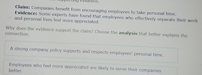 rung evidence. 
Claim: Companies benefit from encouraging employees to take personal time. 
Evidence: Some experts have found that employees who effectively separate their work 
and personal lives feel more appreciated. 
Why does the evidence support the claim? Choose the analysis that better explains the 
connection. 
A strong company policy supports and respects employees' personal time. 
Employees who feel more appreciated are likely to serve their companies 
better.